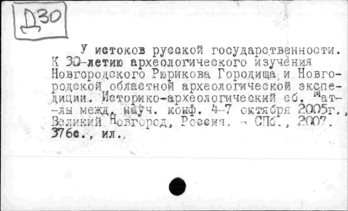 ﻿У истоков русской государственности.
К 30-летию археологического изучения Новгородского Рюрикова Городища и Новгородской областной археологической экспедиции.. Историко-археологический об. тат--лы межд. наУч. конф. 4-7 октября 2005г., Великий Новгород, Россия. - СПб., 200'7. 37 бе., ил.,